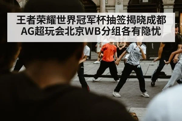 王者荣耀世界冠军杯抽签揭晓成都AG超玩会北京WB分组各有隐忧